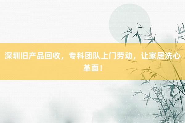 深圳旧产品回收，专科团队上门劳动，让家居洗心革面！