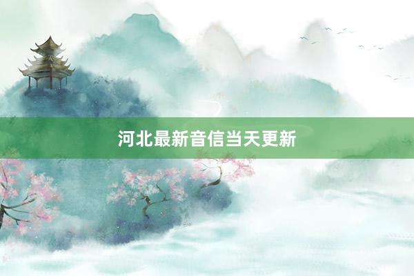河北最新音信当天更新
