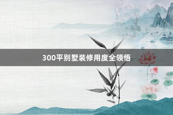300平别墅装修用度全领悟