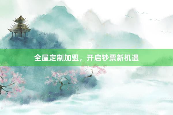 全屋定制加盟，开启钞票新机遇