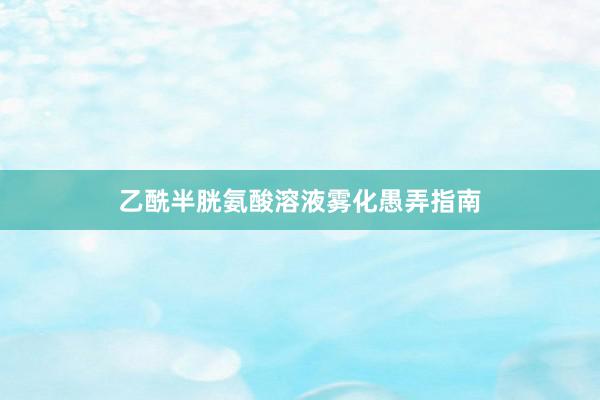 乙酰半胱氨酸溶液雾化愚弄指南