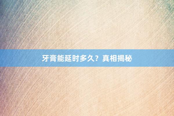 牙膏能延时多久？真相揭秘