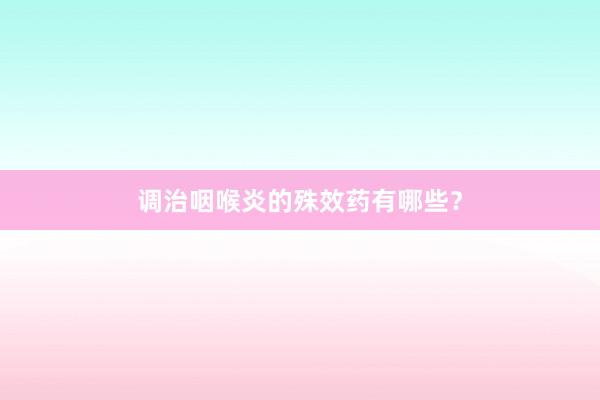 调治咽喉炎的殊效药有哪些?