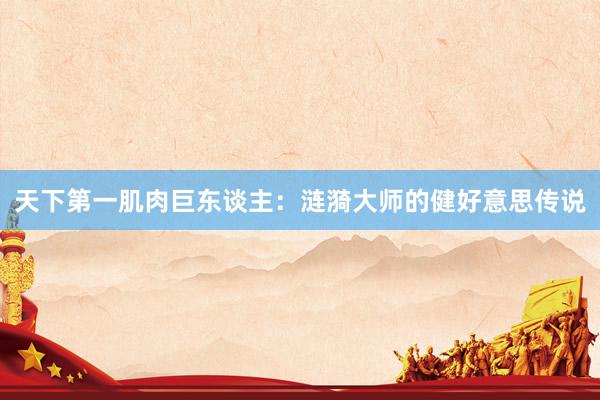 天下第一肌肉巨东谈主:涟漪大师的健好意思传说